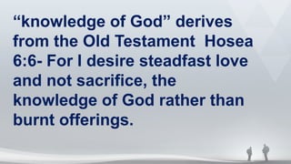 “knowledge of God” derives
from the Old Testament Hosea
6:6- For I desire steadfast love
and not sacrifice, the
knowledge of God rather than
burnt offerings.
 