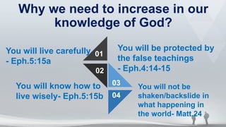 Why we need to increase in our
knowledge of God?
01
02
03
04
You will live carefully
- Eph.5:15a
You will know how to
live wisely- Eph.5:15b
You will be protected by
the false teachings
- Eph.4:14-15
You will not be
shaken/backslide in
what happening in
the world- Matt.24
 