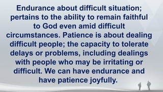 Endurance about difficult situation;
pertains to the ability to remain faithful
to God even amid difficult
circumstances. Patience is about dealing
difficult people; the capacity to tolerate
delays or problems, including dealings
with people who may be irritating or
difficult. We can have endurance and
have patience joyfully.
 