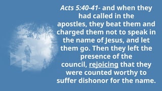 Acts 5:40-41- and when they
had called in the
apostles, they beat them and
charged them not to speak in
the name of Jesus, and let
them go. Then they left the
presence of the
council, rejoicing that they
were counted worthy to
suffer dishonor for the name.
 
