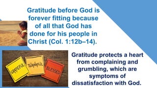 Gratitude before God is
forever fitting because
of all that God has
done for his people in
Christ (Col. 1:12b–14).
Gratitude protects a heart
from complaining and
grumbling, which are
symptoms of
dissatisfaction with God.
 