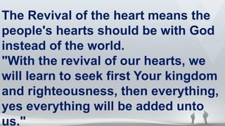 The Revival of the heart means the
people's hearts should be with God
instead of the world.
"With the revival of our hearts, we
will learn to seek first Your kingdom
and righteousness, then everything,
yes everything will be added unto
us."
 