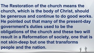 The Restoration of the church means the
church, which is the body of Christ, should
be generous and continue to do good works.
He pointed out that many of the present-day
government's duties used to be the
obligations of the church and these two will
result in a Reformation of society, one that is
not skin-deep but one that transforms
people and the nation.
 