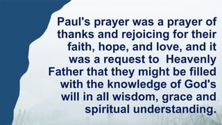 Paul's prayer was a prayer of
thanks and rejoicing for their
faith, hope, and love, and it
was a request to Heavenly
Father that they might be filled
with the knowledge of God's
will in all wisdom, grace and
spiritual understanding.
 