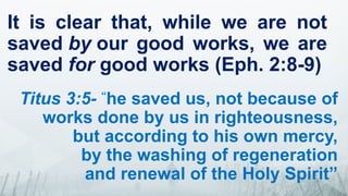 It is clear that, while we are not
saved by our good works, we are
saved for good works (Eph. 2:8-9)
Titus 3:5- “
he saved us, not because of
works done by us in righteousness,
but according to his own mercy,
by the washing of regeneration
and renewal of the Holy Spirit”
 
