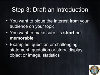 Step 3: Draft an Introduction
• You want to pique the interest from your
audience on your topic
• You want to make sure it’s short but
memorable
• Examples: question or challenging
statement, quotation or story, display
object or image, statistics
 