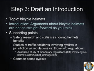 Step 3: Draft an Introduction
• Topic: bicycle helmets
• Introduction: Arguments about bicycle helmets
are not as straight-forward as you think
• Supporting points
– Safety research and statistics showing helmets
benefits
– Studies of traffic accidents involving cyclists in
jurisdiction w/ regulations vs. those w/o regulations
• Australian study of mandatory regulations (http://www.cycle-
helmets.com/helmet_damage.html)
– Common sense cyclists
 