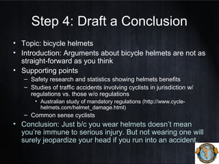 Step 4: Draft a Conclusion
• Topic: bicycle helmets
• Introduction: Arguments about bicycle helmets are not as
straight-forward as you think
• Supporting points
– Safety research and statistics showing helmets benefits
– Studies of traffic accidents involving cyclists in jurisdiction w/
regulations vs. those w/o regulations
• Australian study of mandatory regulations (http://www.cycle-
helmets.com/helmet_damage.html)
– Common sense cyclists
• Conclusion: Just b/c you wear helmets doesn’t mean
you’re immune to serious injury. But not wearing one will
surely jeopardize your head if you run into an accident.
 