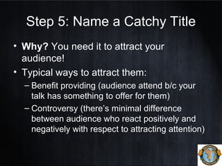 Step 5: Name a Catchy Title
• Why? You need it to attract your
audience!
• Typical ways to attract them:
– Benefit providing (audience attend b/c your
talk has something to offer for them)
– Controversy (there’s minimal difference
between audience who react positively and
negatively with respect to attracting attention)
 