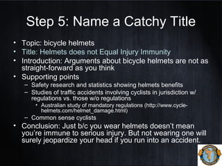 Step 5: Name a Catchy Title
• Topic: bicycle helmets
• Title: Helmets does not Equal Injury Immunity
• Introduction: Arguments about bicycle helmets are not as
straight-forward as you think
• Supporting points
– Safety research and statistics showing helmets benefits
– Studies of traffic accidents involving cyclists in jurisdiction w/
regulations vs. those w/o regulations
• Australian study of mandatory regulations (http://www.cycle-
helmets.com/helmet_damage.html)
– Common sense cyclists
• Conclusion: Just b/c you wear helmets doesn’t mean
you’re immune to serious injury. But not wearing one will
surely jeopardize your head if you run into an accident.
 