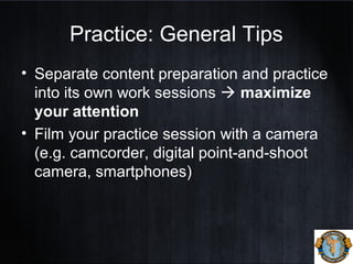Practice: General Tips
• Separate content preparation and practice
into its own work sessions  maximize
your attention
• Film your practice session with a camera
(e.g. camcorder, digital point-and-shoot
camera, smartphones)
 