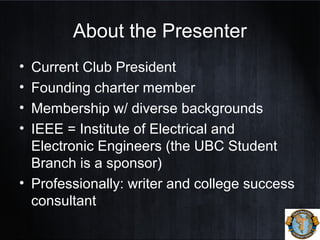 About the Presenter
• Current Club President
• Founding charter member
• Membership w/ diverse backgrounds
• IEEE = Institute of Electrical and
Electronic Engineers (the UBC Student
Branch is a sponsor)
• Professionally: writer and college success
consultant
 