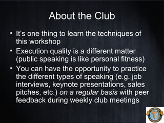 About the Club
• It’s one thing to learn the techniques of
this workshop
• Execution quality is a different matter
(public speaking is like personal fitness)
• You can have the opportunity to practice
the different types of speaking (e.g. job
interviews, keynote presentations, sales
pitches, etc.) on a regular basis with peer
feedback during weekly club meetings
 