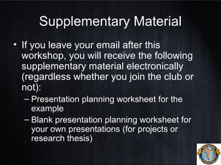 Supplementary Material
• If you leave your email after this
workshop, you will receive the following
supplementary material electronically
(regardless whether you join the club or
not):
– Presentation planning worksheet for the
example
– Blank presentation planning worksheet for
your own presentations (for projects or
research thesis)
 