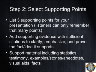 Step 2: Select Supporting Points
• List 3 supporting points for your
presentation (listeners can only remember
that many points)
• Add supporting evidence with sufficient
citations to clarify, emphasize, and prove
the fact/idea it supports
• Support material including statistics,
testimony, examples/stories/anecdotes,
visual aids, facts
 