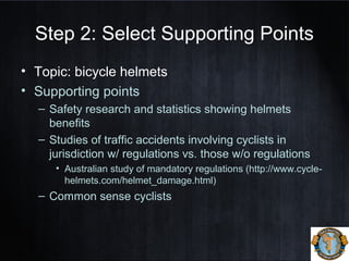 Step 2: Select Supporting Points
• Topic: bicycle helmets
• Supporting points
– Safety research and statistics showing helmets
benefits
– Studies of traffic accidents involving cyclists in
jurisdiction w/ regulations vs. those w/o regulations
• Australian study of mandatory regulations (http://www.cycle-
helmets.com/helmet_damage.html)
– Common sense cyclists
 