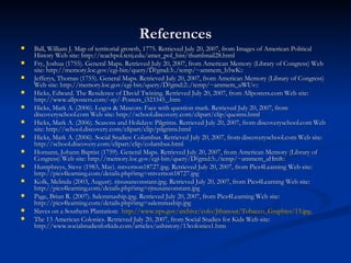 References Ball, William J. Map of territorial growth, 1775. Retrieved July 20, 2007, from Images of American Political History Web site: http://teachpol.tcnj.edu/amer_pol_hist/thumbnail28.html  Fry, Joshua (1755). General Maps. Retrieved July 20, 2007, from American Memory (Library of Congress) Web site: http://memory.loc.gov/cgi-bin/query/D?gmd:3:./temp/~ammem_b5wK::  Jefferys, Thomas (1755). General Maps. Retrieved July 20, 2007, from American Memory (Library of Congress) Web site: http://memory.loc.gov/cgi-bin/query/D?gmd:2:./temp/~ammem_uWUv::  Hicks, Edward. The Residence of David Twining. Retrieved July 20, 2007, from Allposters.com Web site: http://www.allposters.com/-sp/-Posters_i323345_.htm  Hicks, Mark A. (2006). Logos & Mascots: Face with question mark. Retrieved July 20, 2007, from discoveryschool.com Web site: http://school.discovery.com/clipart/clip/questns.html  Hicks, Mark A. (2006). Seasons and Holidays: Pilgrims. Retrieved July 20, 2007, from discoveryschool.com Web site: http://school.discovery.com/clipart/clip/pilgrims.html  Hicks, Mark A. (2006). Social Studies: Columbus. Retrieved July 20, 2007, from discoveryschool.com Web site: http://school.discovery.com/clipart/clip/columbus.html  Homann, Johann Baptist (1759). General Maps. Retrieved July 20, 2007, from American Memory (Library of Congress) Web site: http://memory.loc.gov/cgi-bin/query/D?gmd:5:./temp/~ammem_aHm8::  Humphreys, Steve (1983, May). mtvernon18727.jpg. Retrieved July 20, 2007, from Pics4Learning Web site: http://pics4learning.com/details.php?img=mtvernon18727.jpg  Kolk, Melinda (2003, August). rjtsusanconstant.jpg. Retrieved July 20, 2007, from Pics4Learning Web site: http://pics4learning.com/details.php?img=rjtsusanconstant.jpg  Page, Brian R. (2007). Salemmaship.jpg. Retrieved July 20, 2007, from Pics4Learning Web site: http://pics4learning.com/details.php?img=salemmaship.jpg  Slaves on a Southern Plantation:  http://www.nps.gov/archive/colo/Jthanout/Tobacco_Graphics/13.jpg . The 13 American Colonies. Retrieved July 20, 2007, from Social Studies for Kids Web site: http://www.socialstudiesforkids.com/articles/ushistory/13colonies1.htm  