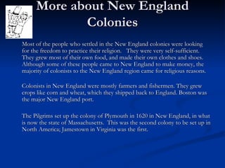 More about New England Colonies Most of the people who settled in the New England colonies were looking for the freedom to practice their religion.  They were very self-sufficient.  They grew most of their own food, and made their own clothes and shoes. Although some of these people came to New England to make money, the majority of colonists to the New England region came for religious reasons.  Colonists in New England were mostly farmers and fishermen. They grew crops like corn and wheat, which they shipped back to England. Boston was the major New England port. The Pilgrims set up the colony of Plymouth in 1620 in New England, in what is now the state of Massachusetts.  This was the second colony to be set up in North America; Jamestown in Virginia was the first. 