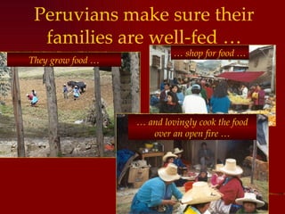 Peruvians make sure their families are well-fed … They grow food … …  shop for food … …  and lovingly cook the food over an open fire … 