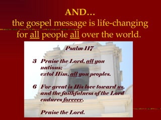 AND… the gospel message is life-changing for  all  people  all  over the world.   Psalm 117 Praise the Lord,  all  you nations;  extol Him,  all  you peoples.  For great is His love toward  us ,  and the faithfulness of the Lord  endures  forever . Praise the Lord.   