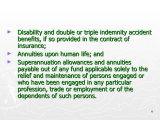 Disability and double or triple indemnity accident benefits, if so provided in the contract of insurance; Annuities upon human life; and  Superannuation allowances and annuities payable out of any fund applicable solely to the relief and maintenance of persons engaged or who have been engaged in any particular profession, trade or employment or of the dependents of such persons. 