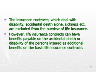 The insurance contracts, which deal with disability, accidental death alone, sickness etc. are excluded from the purview of life insurance. However, life insurance contracts can have benefits payable on the accidental death or disability of the persons insured as additional benefits on the basic life insurance contracts. 