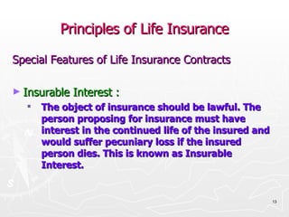 Principles of Life Insurance Special Features of Life Insurance Contracts Insurable Interest : The object of insurance should be lawful. The person proposing for insurance must have interest in the continued life of the insured and would suffer pecuniary loss if the insured person dies. This is known as Insurable Interest. 