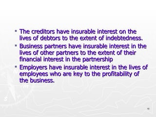 The creditors have insurable interest on the lives of debtors to the extent of indebtedness. Business partners have insurable interest in the lives of other partners to the extent of their financial interest in the partnership Employers have insurable interest in the lives of employees who are key to the profitability of the business. 