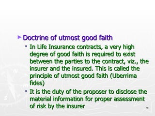 Doctrine of utmost good faith In Life Insurance contracts, a very high degree of good faith is required to exist between the parties to the contract, viz., the insurer and the insured. This is called the principle of utmost good faith (Uberrima fides) It is the duty of the proposer to disclose the material information for proper assessment of risk by the insurer 