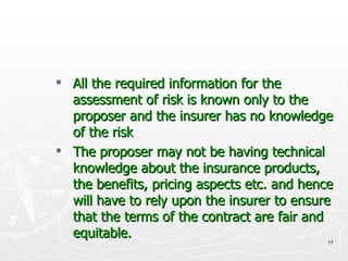 All the required information for the assessment of risk is known only to the proposer and the insurer has no knowledge of the risk The proposer may not be having technical knowledge about the insurance products, the benefits, pricing aspects etc. and hence will have to rely upon the insurer to ensure that the terms of the contract are fair and equitable. 