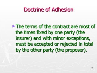 Doctrine of Adhesion The terms of the contract are most of the times fixed by one party (the insurer) and with minor exceptions, must be accepted or rejected in total by the other party (the proposer). 