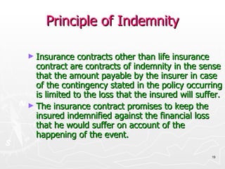 Principle of Indemnity Insurance contracts other than life insurance contract are contracts of indemnity in the sense that the amount payable by the insurer in case of the contingency stated in the policy occurring is limited to the loss that the insured will suffer. The insurance contract promises to keep the insured indemnified against the financial loss that he would suffer on account of the happening of the event. 