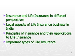 Insurance and Life Insurance in different perspectives Legal aspects of Life Insurance business in India Principles of insurance and their applications to Life Insurance Important types of Life Insurance 