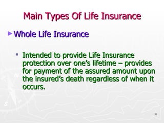 Main Types Of Life Insurance Whole Life Insurance Intended to provide Life Insurance protection over one’s lifetime – provides for payment of the assured amount upon the insured’s death   regardless of when it occurs. 