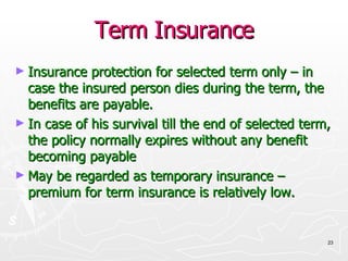 Term Insurance Insurance protection for selected term only – in case the insured person dies during the term, the benefits are payable. In case of his survival till the end of selected term, the policy normally expires without any benefit becoming payable May be regarded as temporary insurance – premium for term insurance is relatively low. 