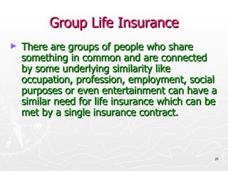 Group Life Insurance There are groups of people who share something in common and are connected by some underlying similarity like occupation, profession, employment, social purposes or even entertainment can have a similar need for life insurance which can be met by a single insurance contract. 