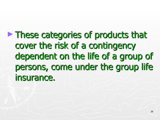 These categories of products that cover the risk of a contingency dependent on the life of a group of persons, come under the group life insurance. 