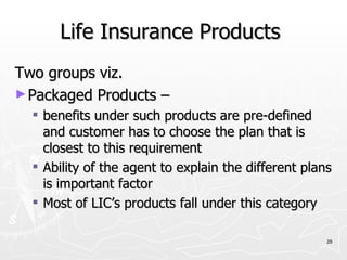 Life Insurance Products  Two groups viz. Packaged Products – benefits under such products are pre-defined and customer has to choose the plan that is closest to this requirement Ability of the agent to explain the different plans is important factor Most of LIC’s products fall under this category 