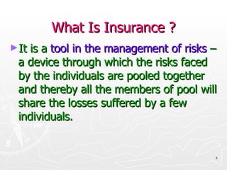 What Is Insurance ? It is a   tool in the management of risks   – a device through which the risks faced by the individuals are pooled together and thereby all the members of pool will share the losses suffered by a few individuals. 