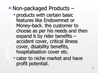 Non-packaged Products – products with certain basic features like Endowmnet or Money-back. the customer to choose as per his needs and then expand it by rider benefits – accident cover, critical illness cover, disability benefits, hospitalisation cover etc. cater to niche market and have profit potential. 