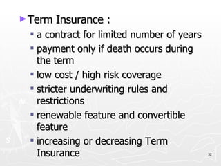 Term Insurance : a contract for limited number of years payment only if death occurs during the term low cost / high risk coverage stricter underwriting rules and restrictions renewable feature and convertible feature increasing or decreasing Term Insurance 