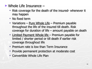Whole Life Insurance – Risk coverage for the death of the insured- whenever it may happen No fixed term Variations –  Pure Whole Life  – Premium payable throughout the life of the insured till death. Risk coverage for duration of life – amount payable on death Limited Payment Whole life  – Premium payable for limited / shorter period or till death if earlier risk coverage throughout life Premium rate is low than Term Insurance Provide permanent protection at moderate cost Convertible Whole Life Plan 