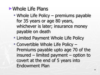 Whole Life Plans Whole Life Policy – premiums payable for 35 years or age 80 years, whichever is later; insurance money payable on death Limited Payment Whole Life Policy Convertible Whole Life Policy – Premiums payable upto age 70 of the insured – limited payment – option to covert at the end of 5 years into Endowment Plan 