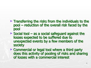 Transferring the risks from the individuals to the pool – reduction of the overall risk faced by the pool Social tool – as a social safeguard against the losses expected to be suffered due to unexpected events by a few members of the society Commercial or legal tool where a third party does this activity of pooling of risks and sharing of losses with a commercial interest 