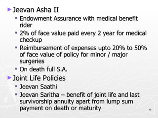 Jeevan Asha II Endowment Assurance with medical benefit rider 2% of face value paid every 2 year for medical checkup Reimbursement of expenses upto 20% to 50% of face value of policy for minor / major surgeries On death full S.A. Joint Life Policies Jeevan Saathi Jeevan Saritha – benefit of joint life and last survivorship annuity apart from lump sum payment on death or maturity 