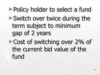 Policy holder to select a fund Switch over twice during the term subject to minimum gap of 2 years Cost of switching over 2% of the current bid value of the fund 