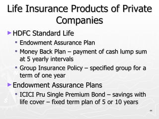 Life Insurance Products of Private Companies HDFC Standard Life  Endowment Assurance Plan Money Back Plan – payment of cash lump sum at 5 yearly intervals Group Insurance Policy – specified group for a term of one year Endowment Assurance Plans ICICI Pru Single Premium Bond – savings with life cover – fixed term plan of 5 or 10 years 