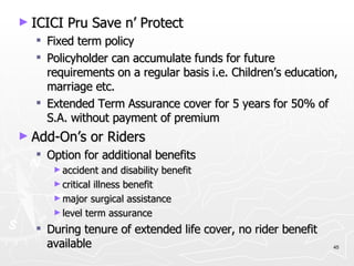 ICICI Pru Save n’ Protect Fixed term policy Policyholder can accumulate funds for future requirements on a regular basis i.e. Children’s education, marriage etc. Extended Term Assurance cover for 5 years for 50% of S.A. without payment of premium Add-On’s or Riders Option for additional benefits accident and disability benefit critical illness benefit major surgical assistance level term assurance During tenure of extended life cover, no rider benefit available 