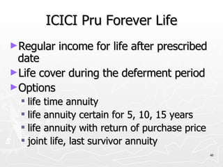 ICICI Pru Forever Life Regular income for life after prescribed date Life cover during the deferment period Options life time annuity life annuity certain for 5, 10, 15 years life annuity with return of purchase price joint life, last survivor annuity 