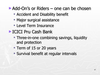 Add-On’s or Riders – one can be chosen Accident and Disability benefit Major surgical assistance Level Term Insurance ICICI Pru Cash Bank Three-in-one combining savings, liquidity and protection Term of 15 or 20 years Survival benefit at regular intervals 